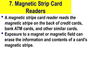 7. Magnetic Strip Card
Readers
 A magnetic stripe card reader reads the
magnetic stripe on the back of credit cards,
bank ATM cards, and other similar cards.
 Exposure to a magnet or magnetic field can
erase the information and contents of a card's
magnetic stripe.
22
 