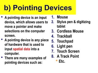 b) Pointing Devices
 A pointing device is an input
device, which allows users to
move a pointer and make
selections on the computer
screen.
 A pointing device is any piece
of hardware that is used to
input spatial data into a
computer.
 There are many examples of
pointing devices such as:
1. Mouse
2. Stylus pen & digitizing
tablet
3. Cordless Mouse
4. Trackball
5. Touchpad
6. Light pen
7. Touch Screen
8. A Track Point
 Etc.
10/27/24
24
 