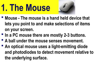 1. The Mouse
 Mouse - The mouse is a hand held device that
lets you point to and make selections of items
on your screen.
 In a PC mouse there are mostly 2-3 buttons.
 A ball under the mouse senses movement.
 An optical mouse uses a light-emitting diode
and photodiodes to detect movement relative to
the underlying surface.
10/27/24
25
 
