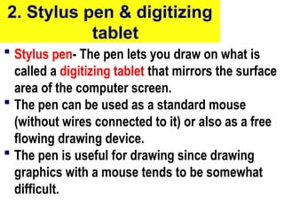 2. Stylus pen & digitizing
tablet
 Stylus pen- The pen lets you draw on what is
called a digitizing tablet that mirrors the surface
area of the computer screen.
 The pen can be used as a standard mouse
(without wires connected to it) or also as a free
flowing drawing device.
 The pen is useful for drawing since drawing
graphics with a mouse tends to be somewhat
difficult.
26
 