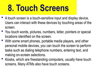 8. Touch Screens
 A touch screen is a touch-sensitive input and display device.
Users can interact with these devices by touching areas of the
screen.
 You touch words, pictures, numbers, letter, pointers or special
locations identified on the screen.
 With some smart phones, portable media players, and other
personal mobile devices, you can touch the screen to perform
tasks such as dialing telephone numbers, entering text, and
making on-screen selections.
 Kiosks, which are freestanding computers, usually have touch
screens. Many ATMs also have touch screens.
10/27/24
36
 