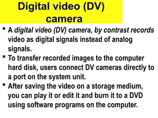 Digital video (DV)
camera
 A digital video (DV) camera, by contrast records
video as digital signals instead of analog
signals.
 To transfer recorded images to the computer
hard disk, users connect DV cameras directly to
a port on the system unit.
 After saving the video on a storage medium,
you can play it or edit it and burn it to a DVD
using software programs on the computer.
45
 