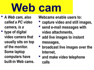 Web cam
 A Web cam, also
called a PC video
camera, is a
 type of digital
video camera that
usually sits on top
of the monitor.
Some laptop
computers have
built-in Web cams.
Webcams enable users to:
 capture video and still images,
 send e-mail messages with
video attachments,
 add live images to instant
messages,
 broadcast live images over the
Internet,
 and make video telephone
calls
49
 