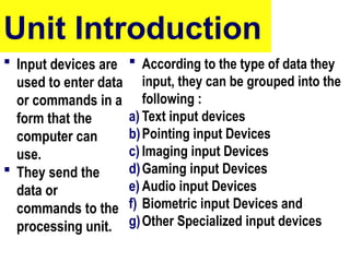 Unit Introduction
 Input devices are
used to enter data
or commands in a
form that the
computer can
use.
 They send the
data or
commands to the
processing unit.
 According to the type of data they
input, they can be grouped into the
following :
a) Text input devices
b)Pointing input Devices
c) Imaging input Devices
d)Gaming input Devices
e) Audio input Devices
f) Biometric input Devices and
g)Other Specialized input devices
5
 