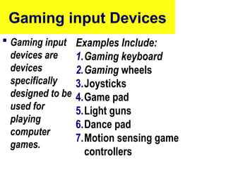 Gaming input Devices
 Gaming input
devices are
devices
specifically
designed to be
used for
playing
computer
games.
Examples Include:
1.Gaming keyboard
2.Gaming wheels
3.Joysticks
4.Game pad
5.Light guns
6.Dance pad
7.Motion sensing game
controllers
52
 