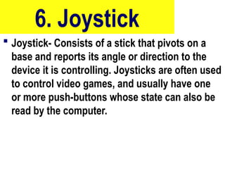 6. Joystick
 Joystick- Consists of a stick that pivots on a
base and reports its angle or direction to the
device it is controlling. Joysticks are often used
to control video games, and usually have one
or more push-buttons whose state can also be
read by the computer.
56
 