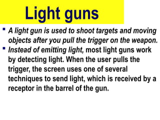 Light guns
 A light gun is used to shoot targets and moving
objects after you pull the trigger on the weapon.
 Instead of emitting light, most light guns work
by detecting light. When the user pulls the
trigger, the screen uses one of several
techniques to send light, which is received by a
receptor in the barrel of the gun.
62
 