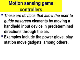 Motion sensing game
controllers
 These are devices that allow the user to
guide onscreen elements by moving a
handheld input device in predetermined
directions through the air.
 Examples include the power glove, play
station move gadgets, among others.
66
 
