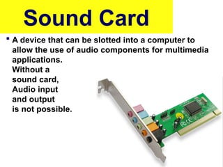 Sound Card
 A device that can be slotted into a computer to
allow the use of audio components for multimedia
applications.
Without a
sound card,
Audio input
and output
is not possible.
 