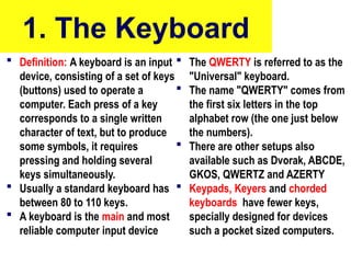 1. The Keyboard
 Definition: A keyboard is an input
device, consisting of a set of keys
(buttons) used to operate a
computer. Each press of a key
corresponds to a single written
character of text, but to produce
some symbols, it requires
pressing and holding several
keys simultaneously.
 Usually a standard keyboard has
between 80 to 110 keys.
 A keyboard is the main and most
reliable computer input device
 The QWERTY is referred to as the
"Universal" keyboard.
 The name "QWERTY" comes from
the first six letters in the top
alphabet row (the one just below
the numbers).
 There are other setups also
available such as Dvorak, ABCDE,
GKOS, QWERTZ and AZERTY
 Keypads, Keyers and chorded
keyboards have fewer keys,
specially designed for devices
such a pocket sized computers.
10/27/24 7
 