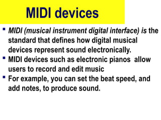 MIDI devices
 MIDI (musical instrument digital interface) is the
standard that defines how digital musical
devices represent sound electronically.
 MIDI devices such as electronic pianos allow
users to record and edit music
 For example, you can set the beat speed, and
add notes, to produce sound.
10/27/24
72
 