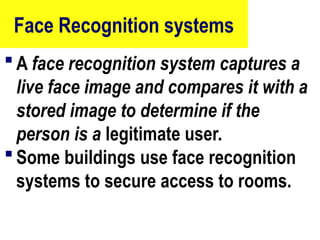 Face Recognition systems
 A face recognition system captures a
live face image and compares it with a
stored image to determine if the
person is a legitimate user.
 Some buildings use face recognition
systems to secure access to rooms.
79
 