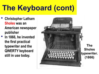 The Keyboard (cont)
 Christopher Latham
Sholes was an
American newspaper
publisher
 In 1866, he invented
the first practical
typewriter and the
QWERTY keyboard
still in use today.
10/27/24 8
The
Sholes
typewriter.
(1866)
 