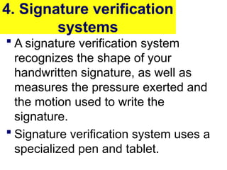 4. Signature verification
systems
 A signature verification system
recognizes the shape of your
handwritten signature, as well as
measures the pressure exerted and
the motion used to write the
signature.
 Signature verification system uses a
specialized pen and tablet.
 
