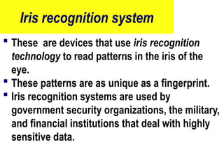 Iris recognition system
 These are devices that use iris recognition
technology to read patterns in the iris of the
eye.
 These patterns are as unique as a fingerprint.
 Iris recognition systems are used by
government security organizations, the military,
and financial institutions that deal with highly
sensitive data.
83
 