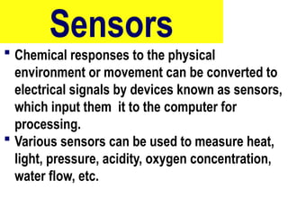 Sensors
 Chemical responses to the physical
environment or movement can be converted to
electrical signals by devices known as sensors,
which input them it to the computer for
processing.
 Various sensors can be used to measure heat,
light, pressure, acidity, oxygen concentration,
water flow, etc.
88
 