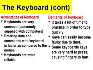 The Keyboard (cont)
Advantages of Keyboard
 Keyboards are very
common (commonly
supplied with computers)
 Entering data and
commands with keyboard
is faster as compared to the
mouse
 Keyboards are more
reliable
Demerits of Keyboard
 It takes a lot of time to
practice in order to type
quickly
 Keys can easily become
faulty due to dust.
 Some keyboards keys
are very hard to press,
causing fingers to hurt.
10/27/24 9
 
