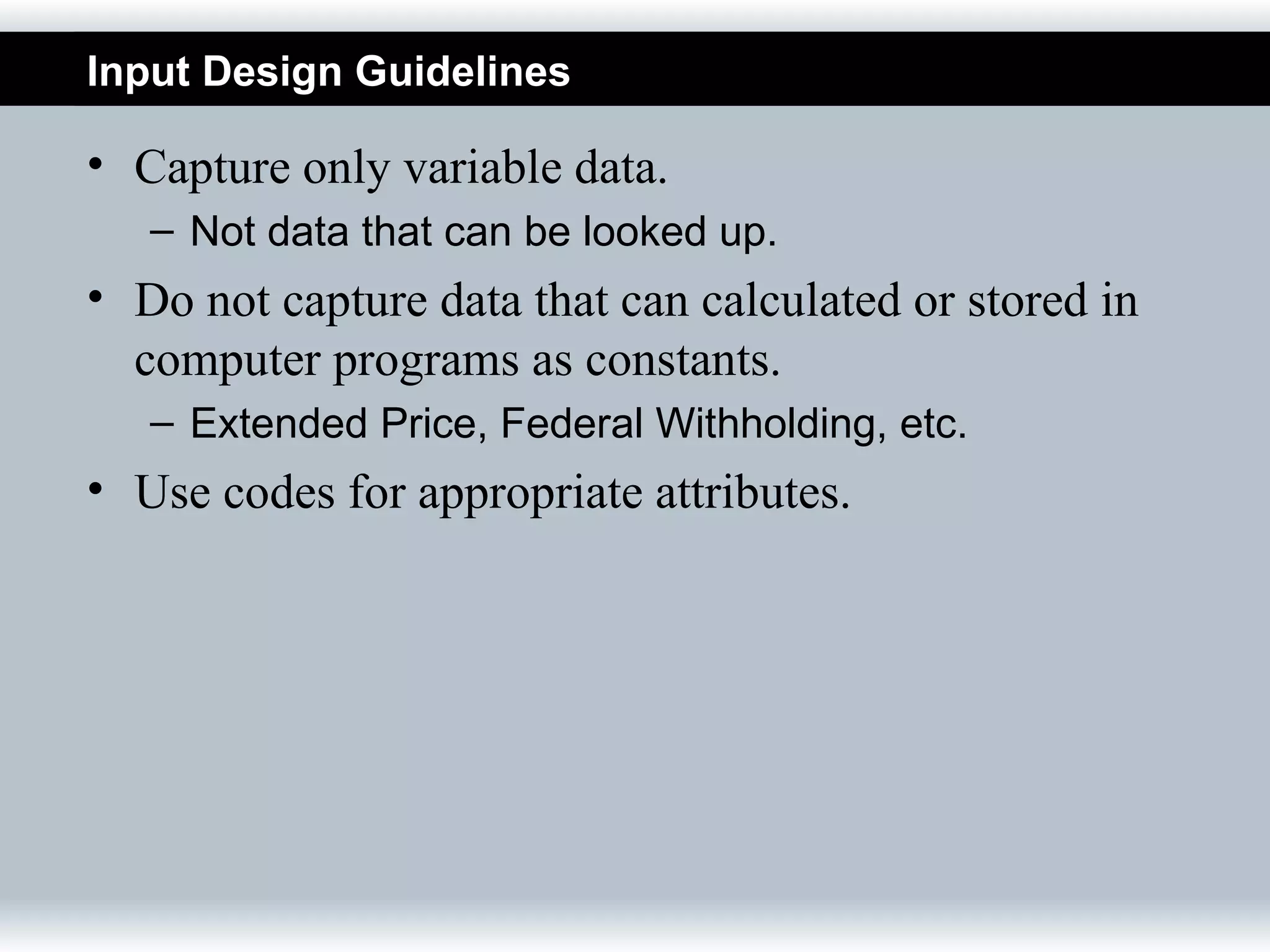 Input Design Guidelines

• Capture only variable data.
   – Not data that can be looked up.
• Do not capture data that can calculated or stored in
  computer programs as constants.
   – Extended Price, Federal Withholding, etc.
• Use codes for appropriate attributes.
 