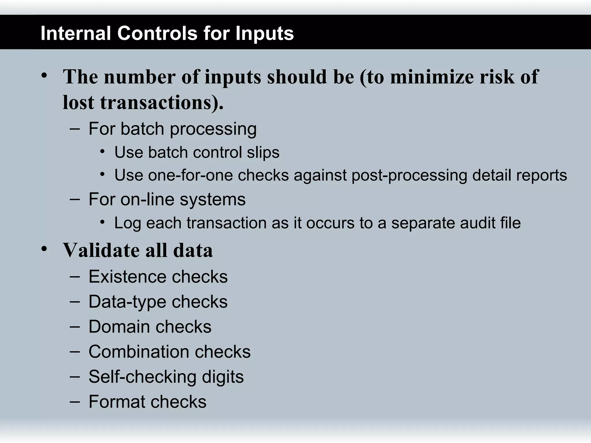 Internal Controls for Inputs

• The number of inputs should be (to minimize risk of
  lost transactions).
   – For batch processing
        • Use batch control slips
        • Use one-for-one checks against post-processing detail reports
   – For on-line systems
        • Log each transaction as it occurs to a separate audit file
• Validate all data
   –   Existence checks
   –   Data-type checks
   –   Domain checks
   –   Combination checks
   –   Self-checking digits
   –   Format checks
 