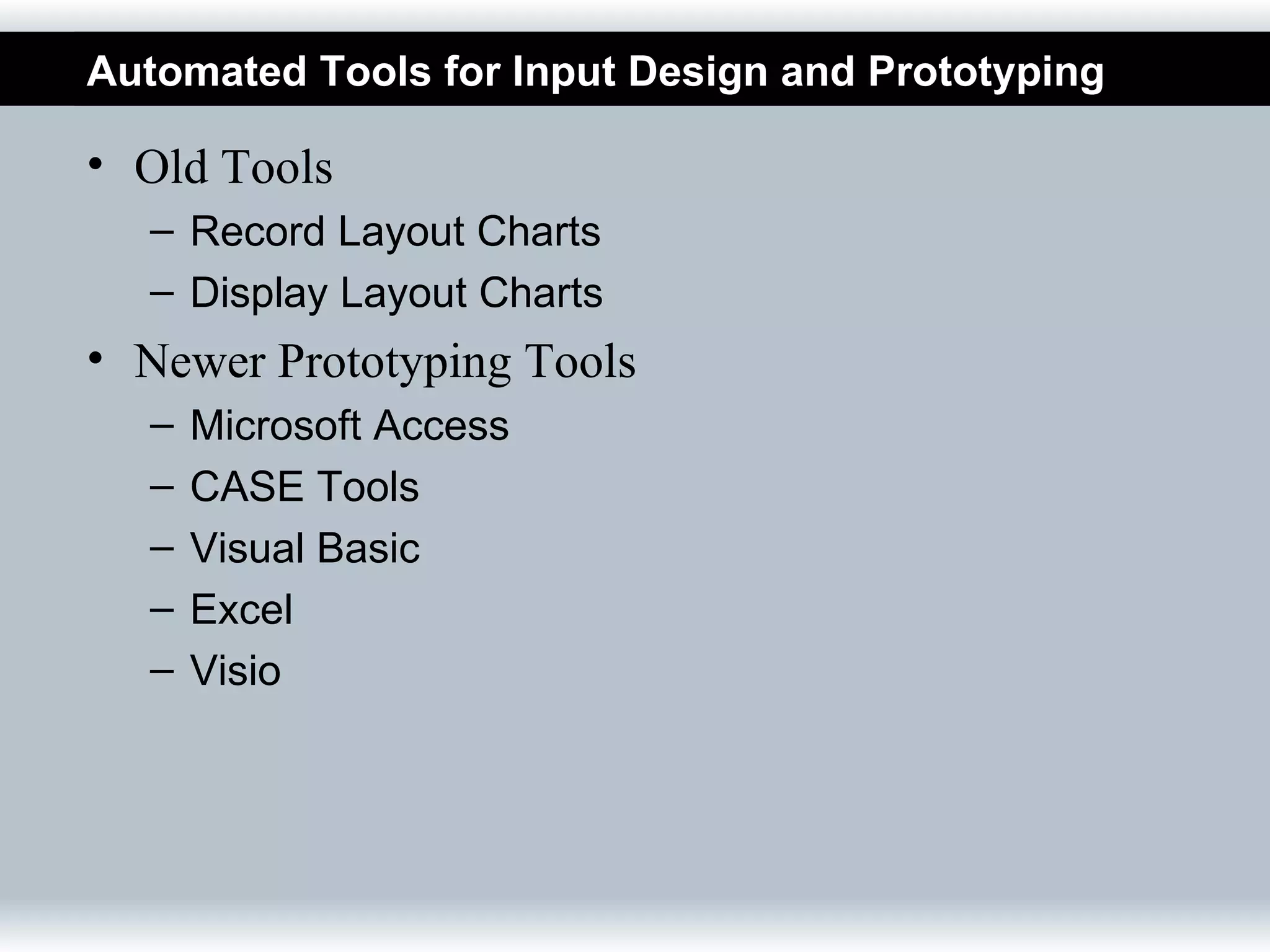 Automated Tools for Input Design and Prototyping

• Old Tools
  – Record Layout Charts
  – Display Layout Charts
• Newer Prototyping Tools
  –   Microsoft Access
  –   CASE Tools
  –   Visual Basic
  –   Excel
  –   Visio
 