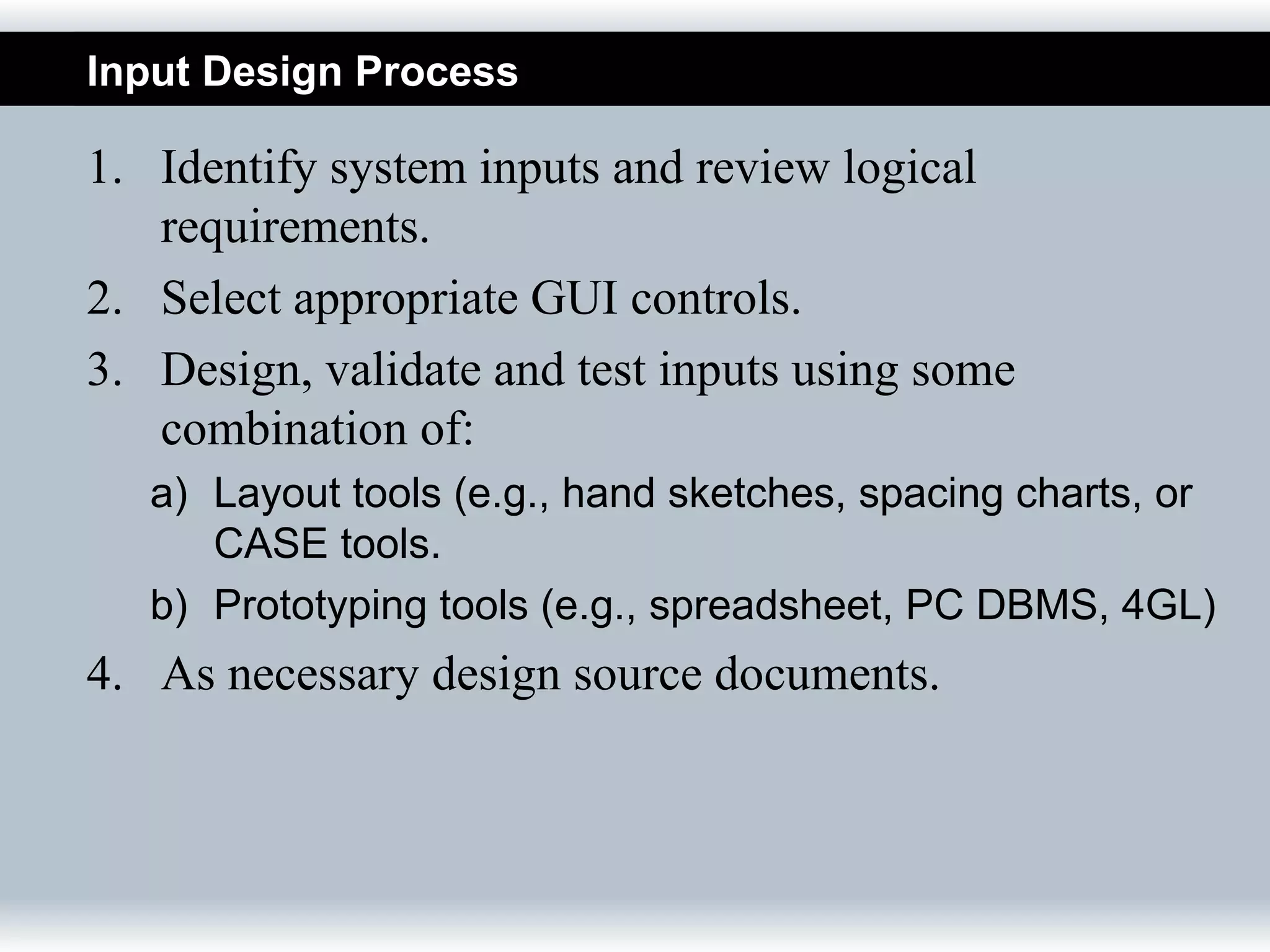 Input Design Process

1. Identify system inputs and review logical
   requirements.
2. Select appropriate GUI controls.
3. Design, validate and test inputs using some
   combination of:
   a) Layout tools (e.g., hand sketches, spacing charts, or
      CASE tools.
   b) Prototyping tools (e.g., spreadsheet, PC DBMS, 4GL)
4. As necessary design source documents.
 