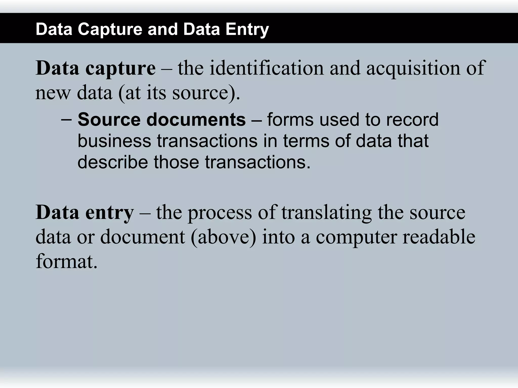 Data Capture and Data Entry

Data capture – the identification and acquisition of
new data (at its source).
   – Source documents – forms used to record
     business transactions in terms of data that
     describe those transactions.

Data entry – the process of translating the source
data or document (above) into a computer readable
format.
 