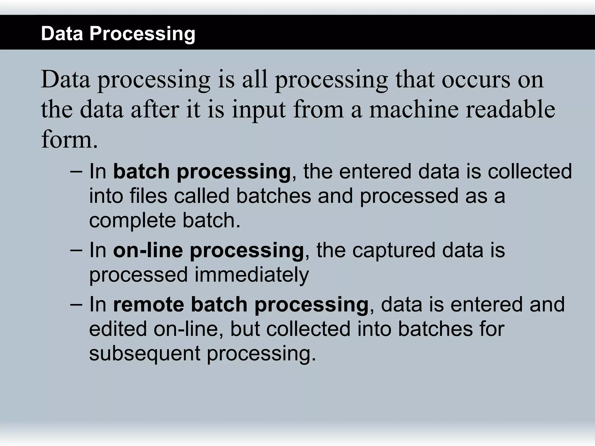 Data Processing

Data processing is all processing that occurs on
the data after it is input from a machine readable
form.
  – In batch processing, the entered data is collected
    into files called batches and processed as a
    complete batch.
  – In on-line processing, the captured data is
    processed immediately
  – In remote batch processing, data is entered and
    edited on-line, but collected into batches for
    subsequent processing.
 