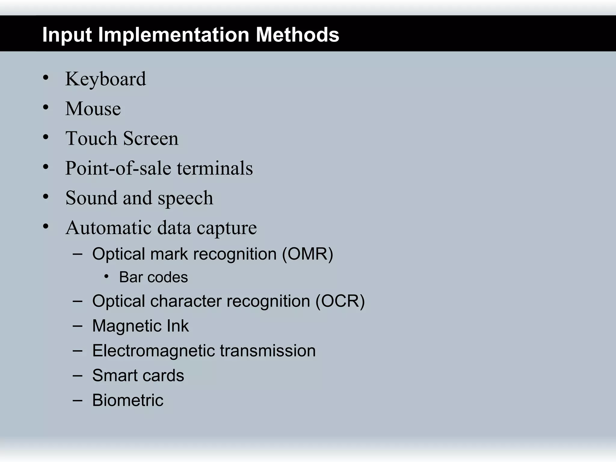 Input Implementation Methods

•   Keyboard
•   Mouse
•   Touch Screen
•   Point-of-sale terminals
•   Sound and speech
•   Automatic data capture
    – Optical mark recognition (OMR)
         • Bar codes
    –   Optical character recognition (OCR)
    –   Magnetic Ink
    –   Electromagnetic transmission
    –   Smart cards
    –   Biometric
 