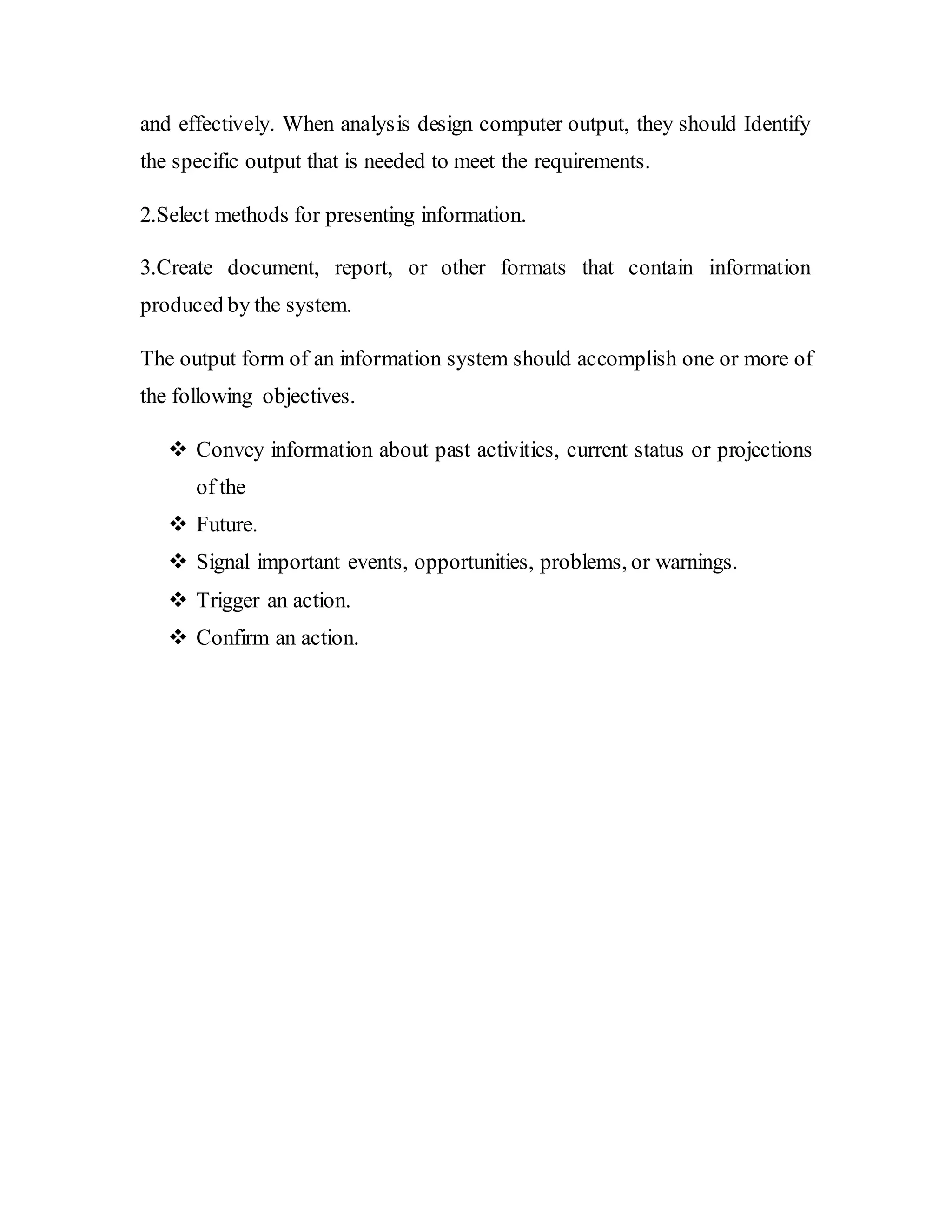 and effectively. When analysis design computer output, they should Identify
the specific output that is needed to meet the requirements.
2.Select methods for presenting information.
3.Create document, report, or other formats that contain information
produced by the system.
The output form of an information system should accomplish one or more of
the following objectives.
 Convey information about past activities, current status or projections
of the
 Future.
 Signal important events, opportunities, problems, or warnings.
 Trigger an action.
 Confirm an action.
 