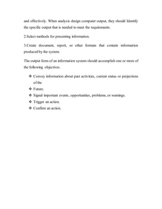 and effectively. When analysis design computer output, they should Identify
the specific output that is needed to meet the requirements.
2.Select methods for presenting information.
3.Create document, report, or other formats that contain information
produced by the system.
The output form of an information system should accomplish one or more of
the following objectives.
 Convey information about past activities, current status or projections
of the
 Future.
 Signal important events, opportunities, problems, or warnings.
 Trigger an action.
 Confirm an action.
 