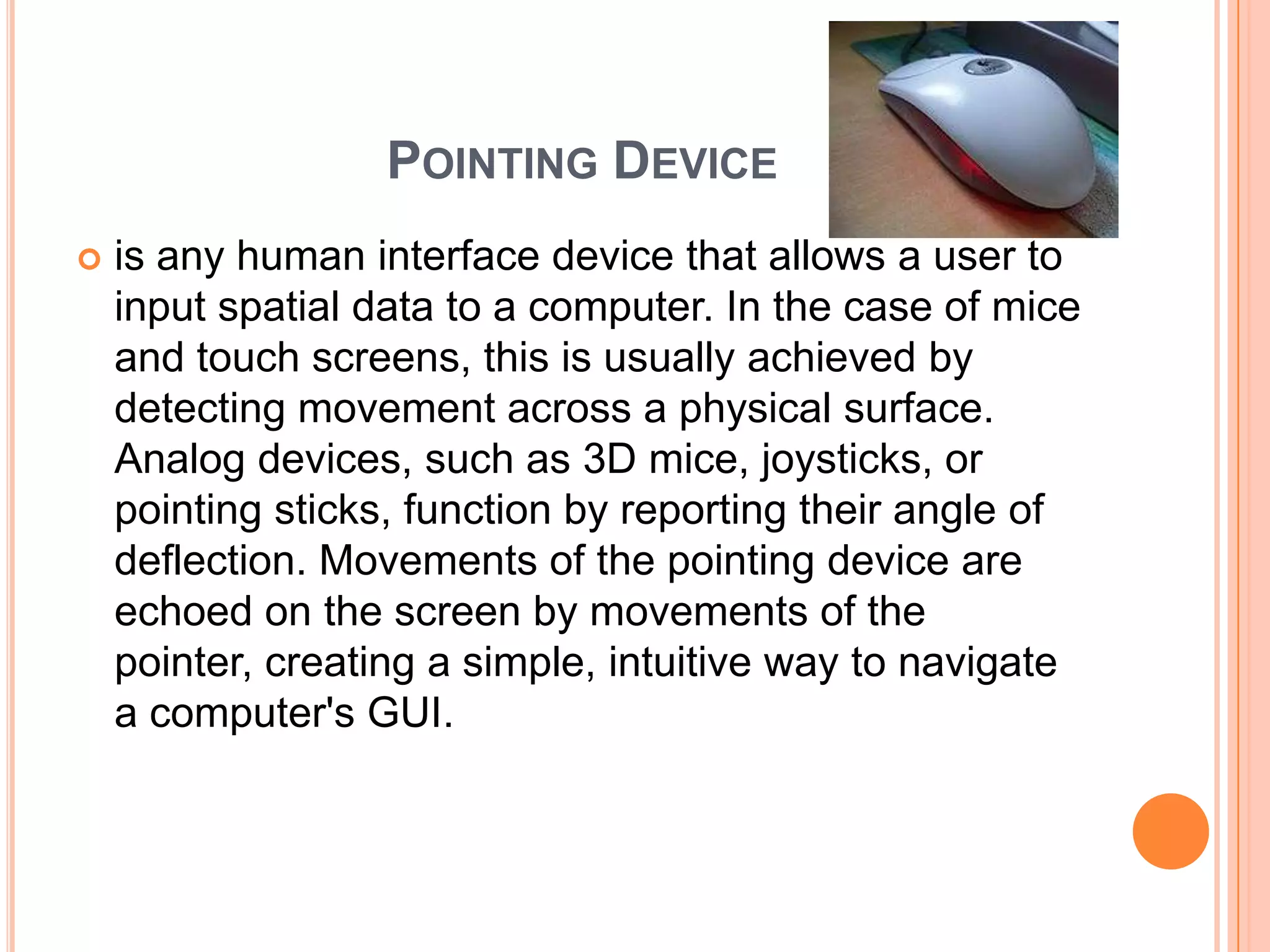 POINTING DEVICE
   is any human interface device that allows a user to
    input spatial data to a computer. In the case of mice
    and touch screens, this is usually achieved by
    detecting movement across a physical surface.
    Analog devices, such as 3D mice, joysticks, or
    pointing sticks, function by reporting their angle of
    deflection. Movements of the pointing device are
    echoed on the screen by movements of the
    pointer, creating a simple, intuitive way to navigate
    a computer's GUI.
 