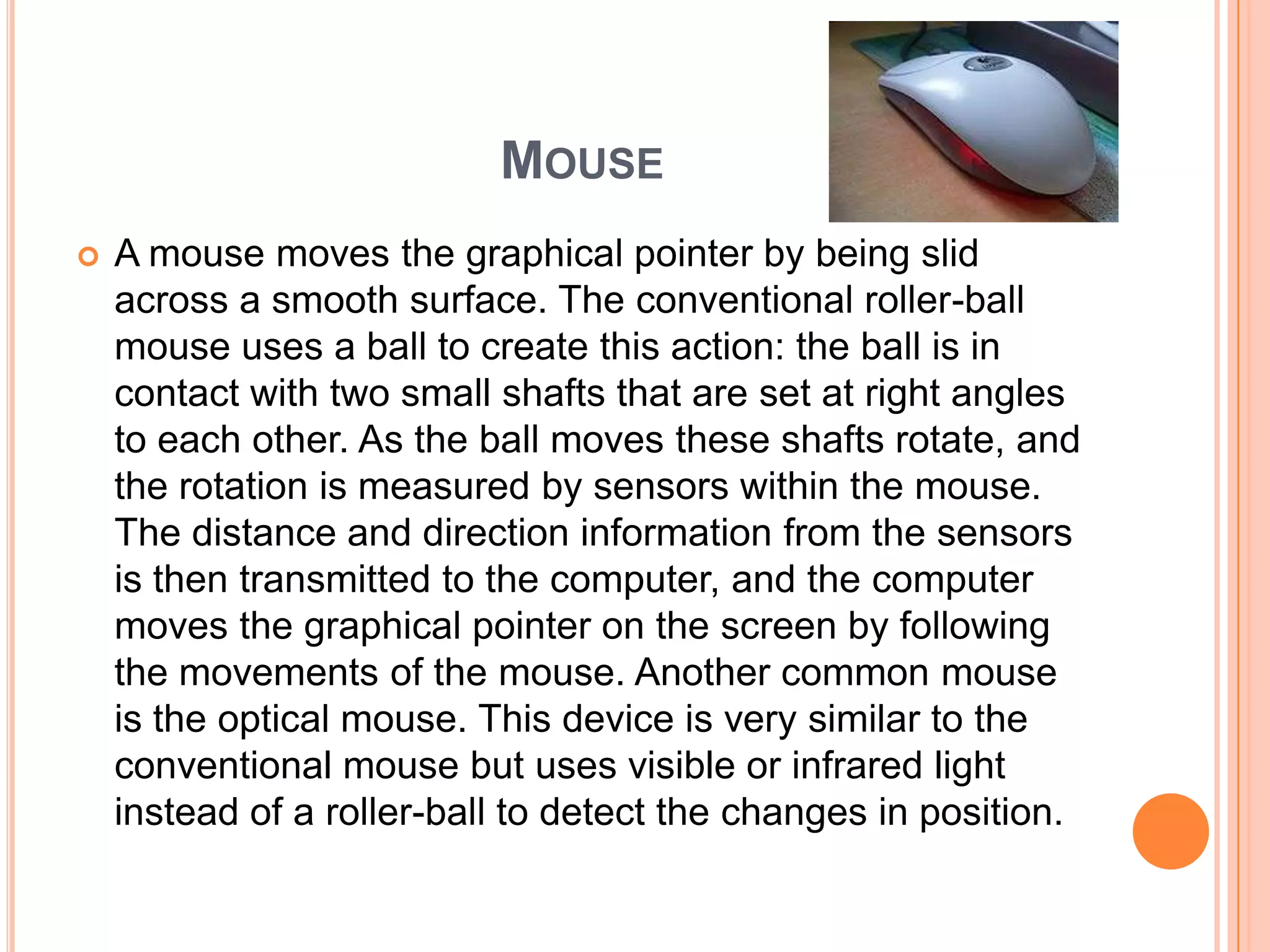 MOUSE
   A mouse moves the graphical pointer by being slid
    across a smooth surface. The conventional roller-ball
    mouse uses a ball to create this action: the ball is in
    contact with two small shafts that are set at right angles
    to each other. As the ball moves these shafts rotate, and
    the rotation is measured by sensors within the mouse.
    The distance and direction information from the sensors
    is then transmitted to the computer, and the computer
    moves the graphical pointer on the screen by following
    the movements of the mouse. Another common mouse
    is the optical mouse. This device is very similar to the
    conventional mouse but uses visible or infrared light
    instead of a roller-ball to detect the changes in position.
 