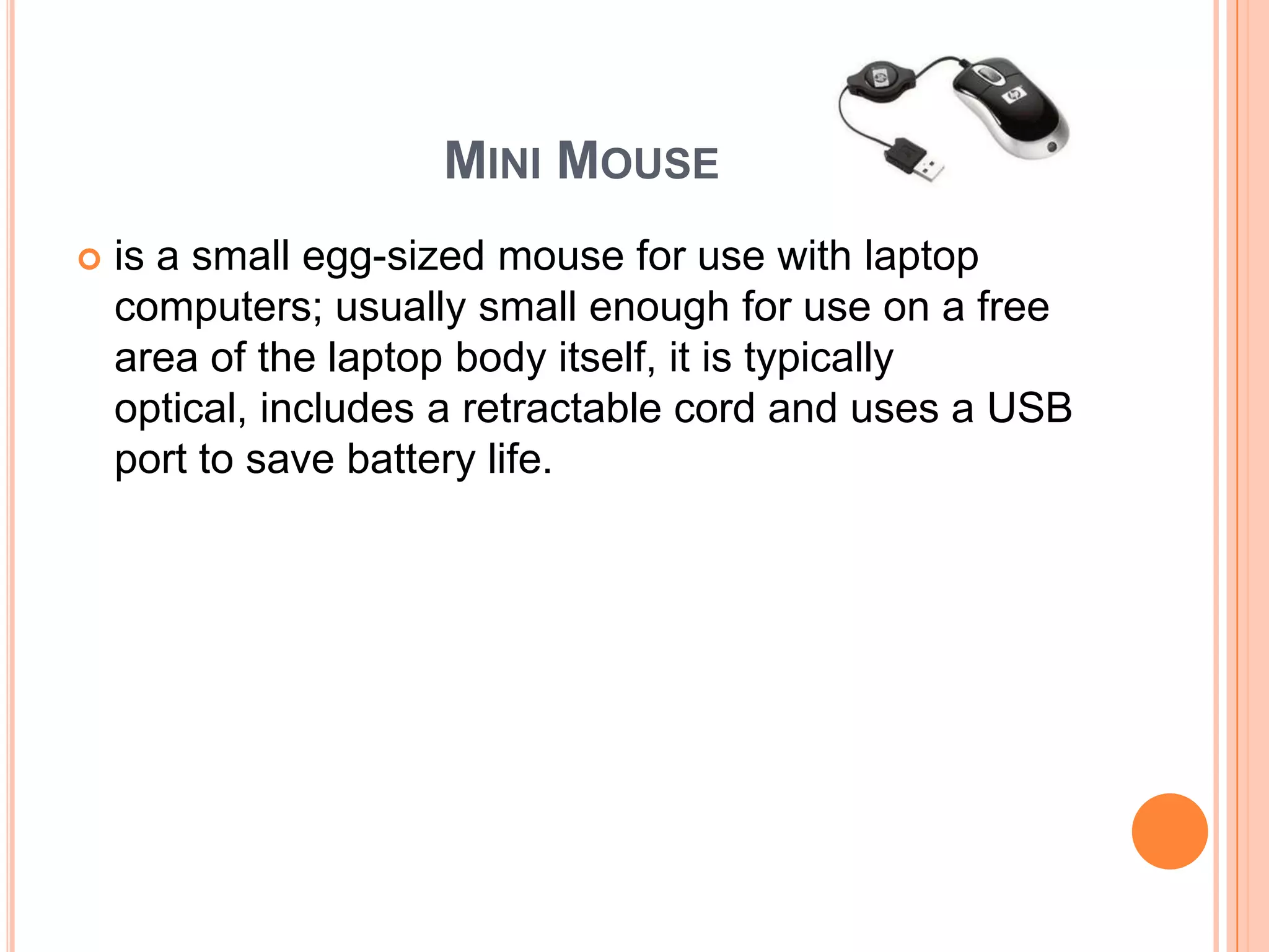 MINI MOUSE
   is a small egg-sized mouse for use with laptop
    computers; usually small enough for use on a free
    area of the laptop body itself, it is typically
    optical, includes a retractable cord and uses a USB
    port to save battery life.
 