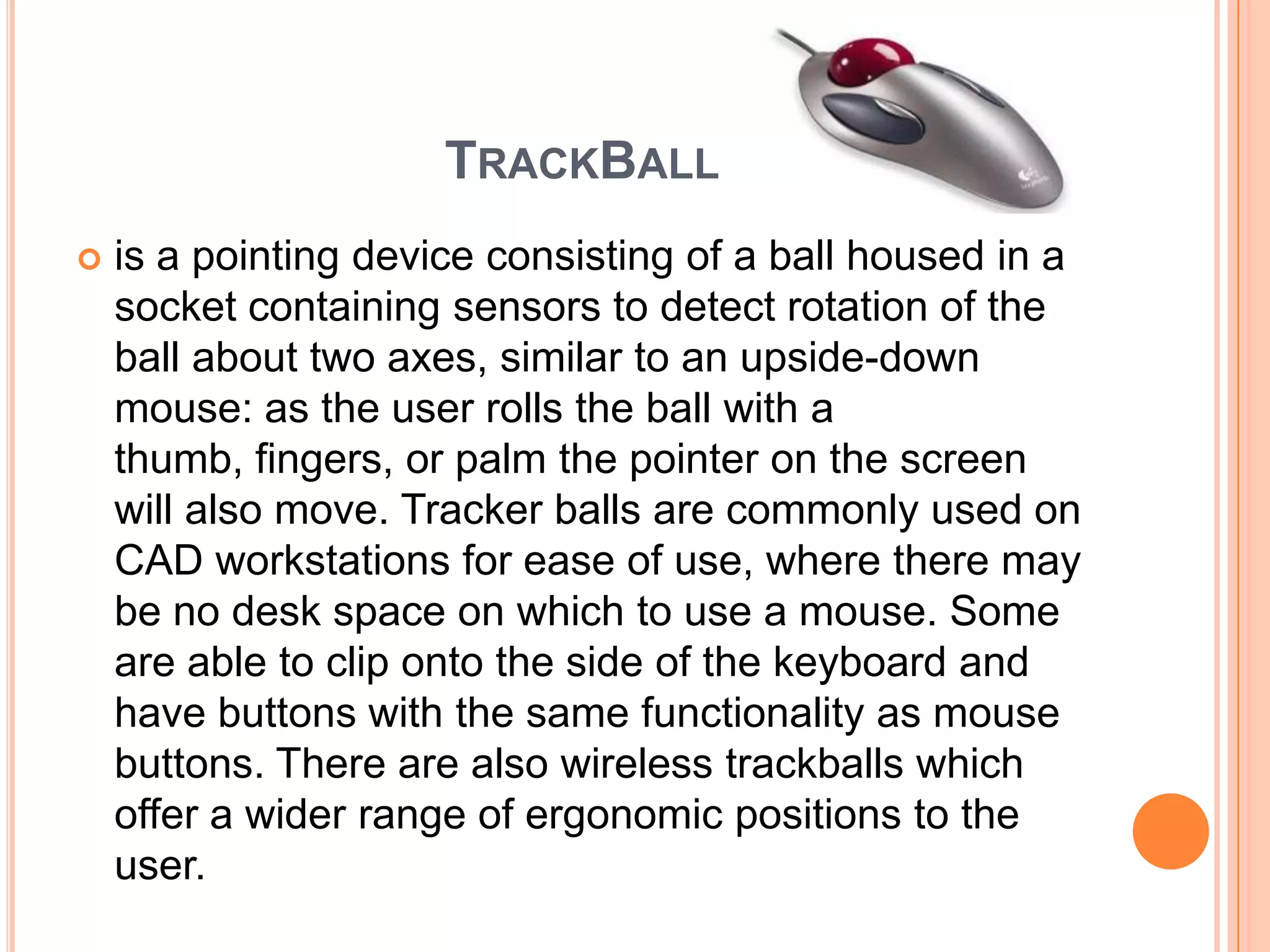 TRACKBALL
   is a pointing device consisting of a ball housed in a
    socket containing sensors to detect rotation of the
    ball about two axes, similar to an upside-down
    mouse: as the user rolls the ball with a
    thumb, fingers, or palm the pointer on the screen
    will also move. Tracker balls are commonly used on
    CAD workstations for ease of use, where there may
    be no desk space on which to use a mouse. Some
    are able to clip onto the side of the keyboard and
    have buttons with the same functionality as mouse
    buttons. There are also wireless trackballs which
    offer a wider range of ergonomic positions to the
    user.
 