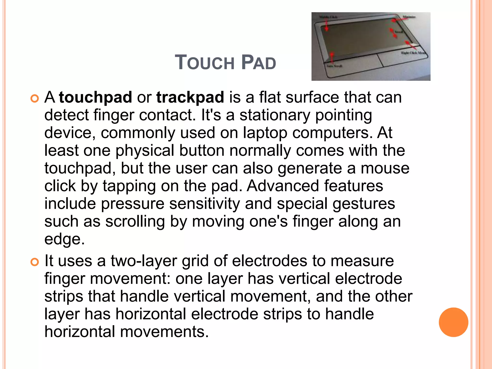 TOUCH PAD
 A touchpad or trackpad is a flat surface that can
  detect finger contact. It's a stationary pointing
  device, commonly used on laptop computers. At
  least one physical button normally comes with the
  touchpad, but the user can also generate a mouse
  click by tapping on the pad. Advanced features
  include pressure sensitivity and special gestures
  such as scrolling by moving one's finger along an
  edge.
 It uses a two-layer grid of electrodes to measure
  finger movement: one layer has vertical electrode
  strips that handle vertical movement, and the other
  layer has horizontal electrode strips to handle
  horizontal movements.
 