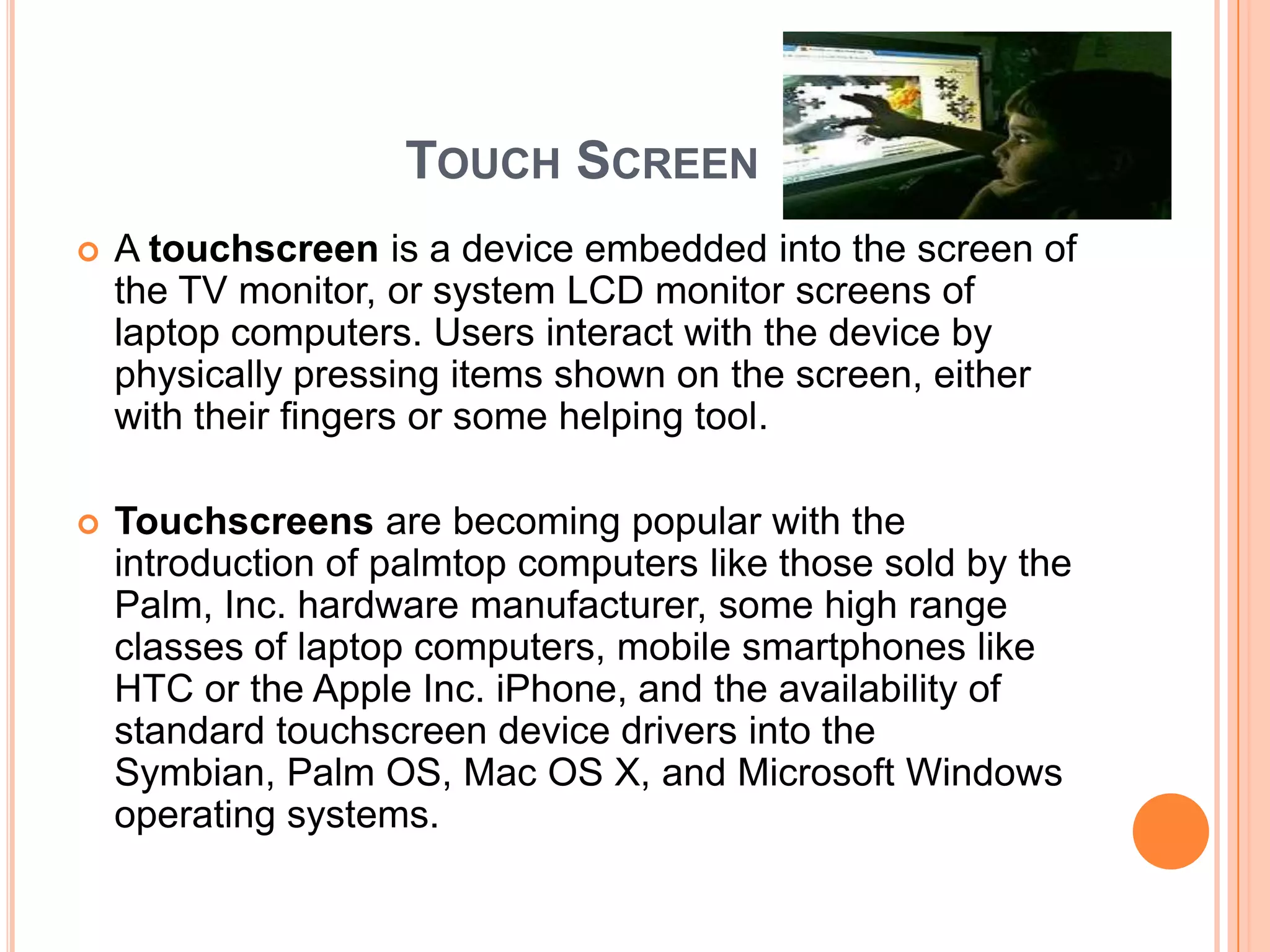 TOUCH SCREEN
   A touchscreen is a device embedded into the screen of
    the TV monitor, or system LCD monitor screens of
    laptop computers. Users interact with the device by
    physically pressing items shown on the screen, either
    with their fingers or some helping tool.

   Touchscreens are becoming popular with the
    introduction of palmtop computers like those sold by the
    Palm, Inc. hardware manufacturer, some high range
    classes of laptop computers, mobile smartphones like
    HTC or the Apple Inc. iPhone, and the availability of
    standard touchscreen device drivers into the
    Symbian, Palm OS, Mac OS X, and Microsoft Windows
    operating systems.
 