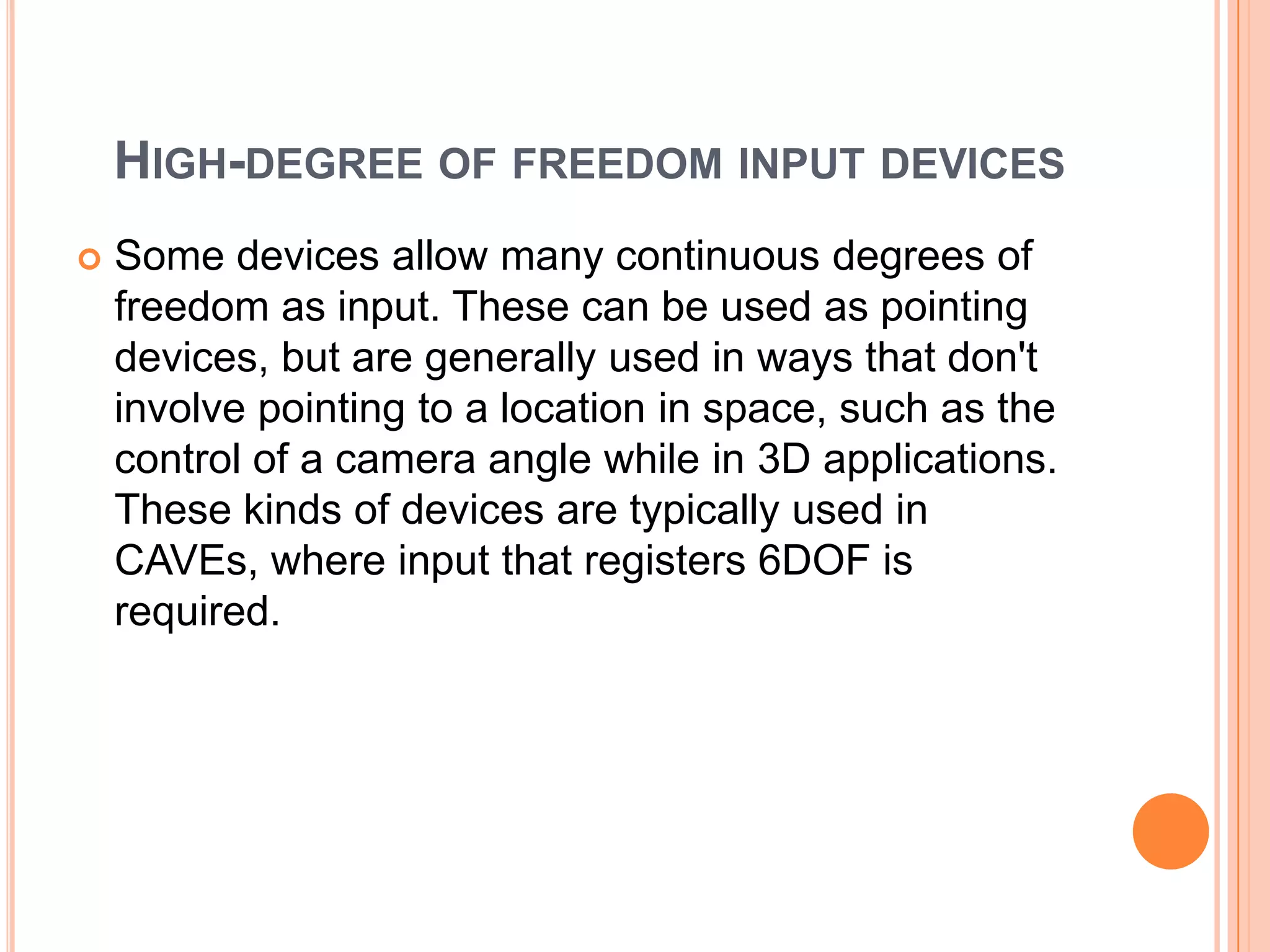 HIGH-DEGREE OF FREEDOM INPUT DEVICES
   Some devices allow many continuous degrees of
    freedom as input. These can be used as pointing
    devices, but are generally used in ways that don't
    involve pointing to a location in space, such as the
    control of a camera angle while in 3D applications.
    These kinds of devices are typically used in
    CAVEs, where input that registers 6DOF is
    required.
 