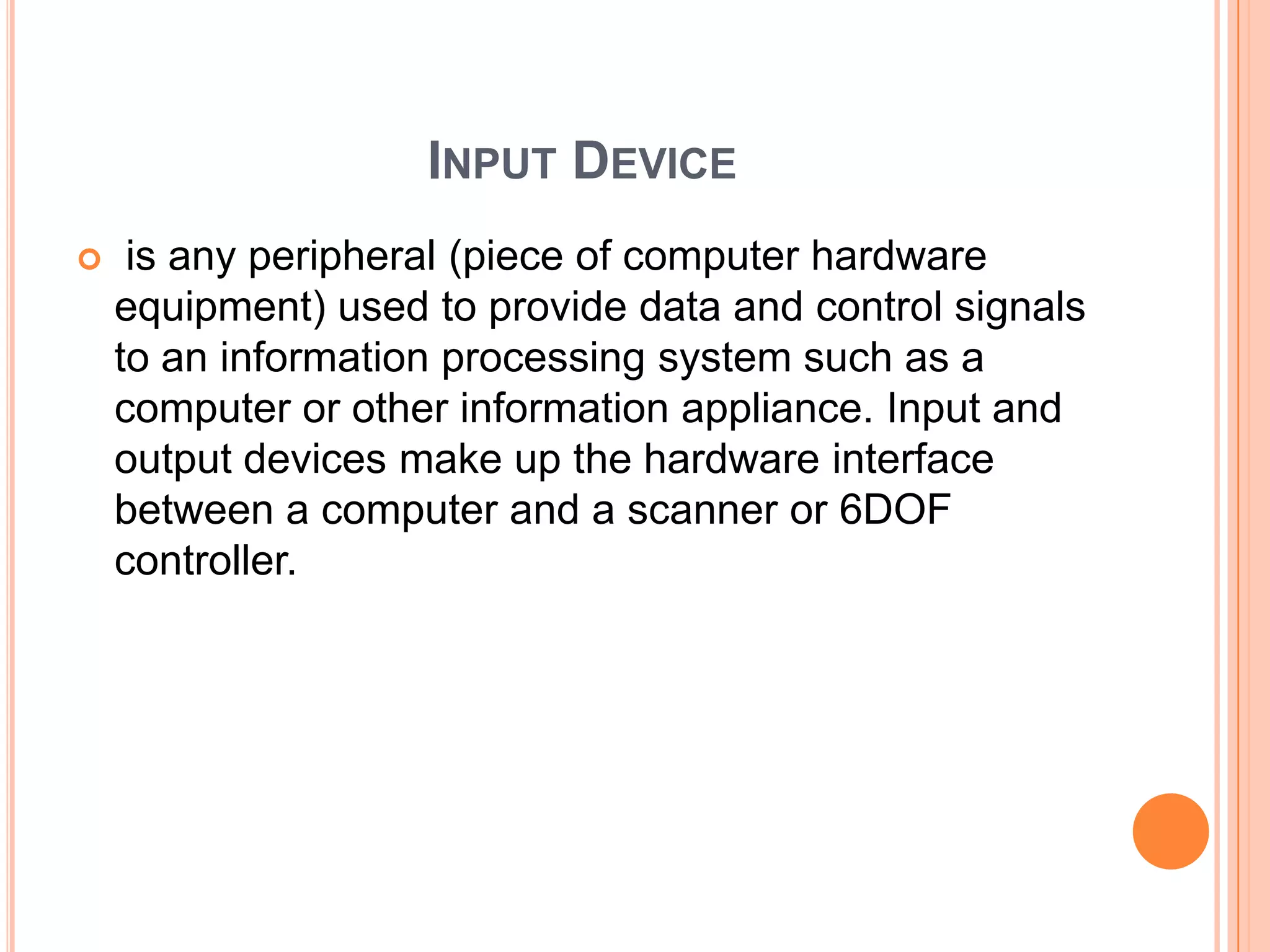 INPUT DEVICE
    is any peripheral (piece of computer hardware
    equipment) used to provide data and control signals
    to an information processing system such as a
    computer or other information appliance. Input and
    output devices make up the hardware interface
    between a computer and a scanner or 6DOF
    controller.
 