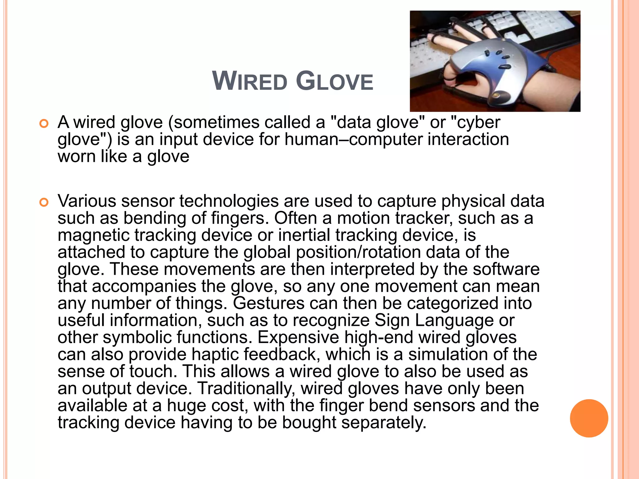 WIRED GLOVE
   A wired glove (sometimes called a "data glove" or "cyber
    glove") is an input device for human–computer interaction
    worn like a glove

   Various sensor technologies are used to capture physical data
    such as bending of fingers. Often a motion tracker, such as a
    magnetic tracking device or inertial tracking device, is
    attached to capture the global position/rotation data of the
    glove. These movements are then interpreted by the software
    that accompanies the glove, so any one movement can mean
    any number of things. Gestures can then be categorized into
    useful information, such as to recognize Sign Language or
    other symbolic functions. Expensive high-end wired gloves
    can also provide haptic feedback, which is a simulation of the
    sense of touch. This allows a wired glove to also be used as
    an output device. Traditionally, wired gloves have only been
    available at a huge cost, with the finger bend sensors and the
    tracking device having to be bought separately.
 