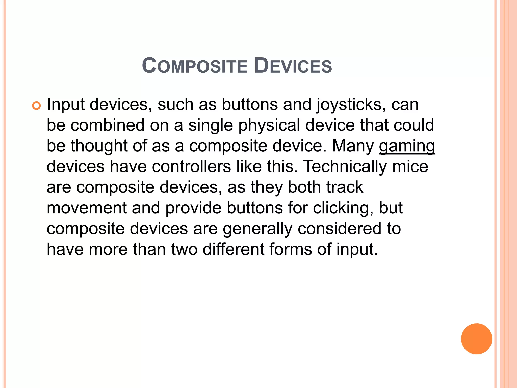 COMPOSITE DEVICES
   Input devices, such as buttons and joysticks, can
    be combined on a single physical device that could
    be thought of as a composite device. Many gaming
    devices have controllers like this. Technically mice
    are composite devices, as they both track
    movement and provide buttons for clicking, but
    composite devices are generally considered to
    have more than two different forms of input.
 