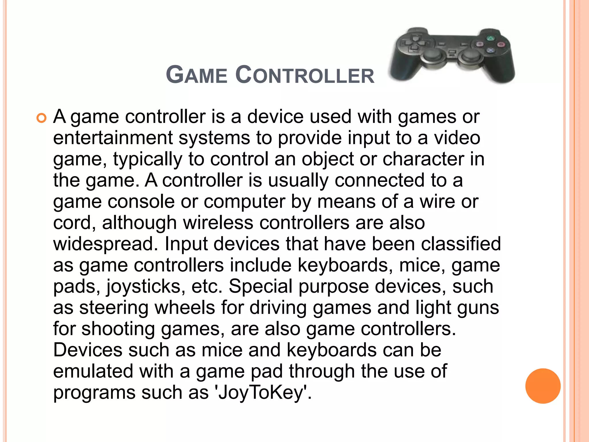GAME CONTROLLER
   A game controller is a device used with games or
    entertainment systems to provide input to a video
    game, typically to control an object or character in
    the game. A controller is usually connected to a
    game console or computer by means of a wire or
    cord, although wireless controllers are also
    widespread. Input devices that have been classified
    as game controllers include keyboards, mice, game
    pads, joysticks, etc. Special purpose devices, such
    as steering wheels for driving games and light guns
    for shooting games, are also game controllers.
    Devices such as mice and keyboards can be
    emulated with a game pad through the use of
    programs such as 'JoyToKey'.
 
