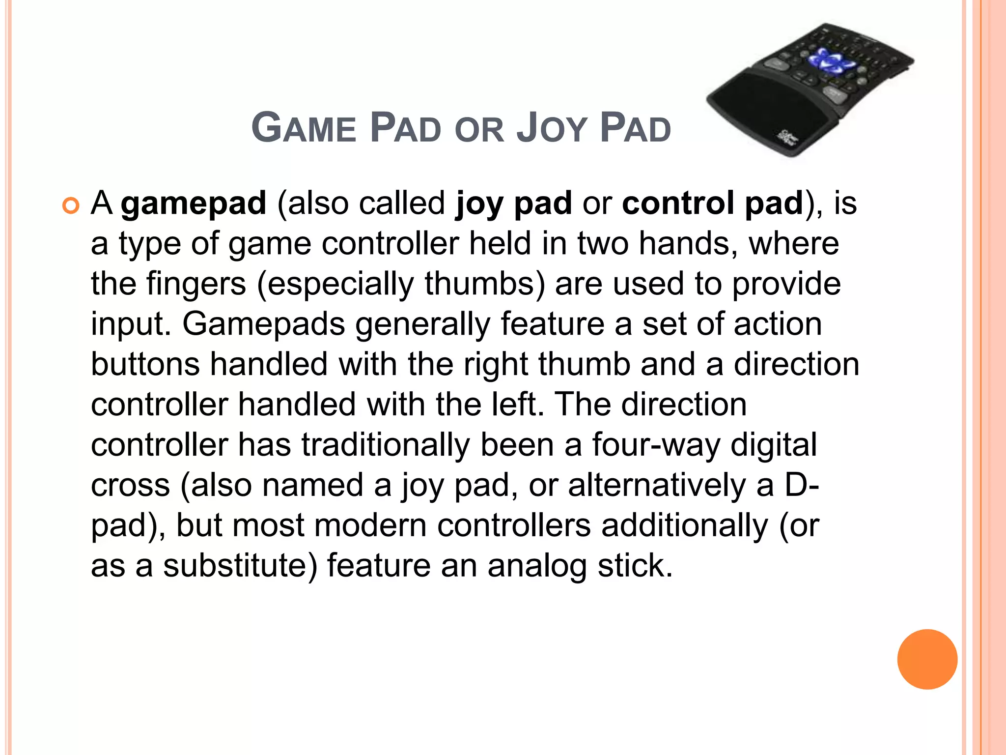 GAME PAD OR JOY PAD
   A gamepad (also called joy pad or control pad), is
    a type of game controller held in two hands, where
    the fingers (especially thumbs) are used to provide
    input. Gamepads generally feature a set of action
    buttons handled with the right thumb and a direction
    controller handled with the left. The direction
    controller has traditionally been a four-way digital
    cross (also named a joy pad, or alternatively a D-
    pad), but most modern controllers additionally (or
    as a substitute) feature an analog stick.
 
