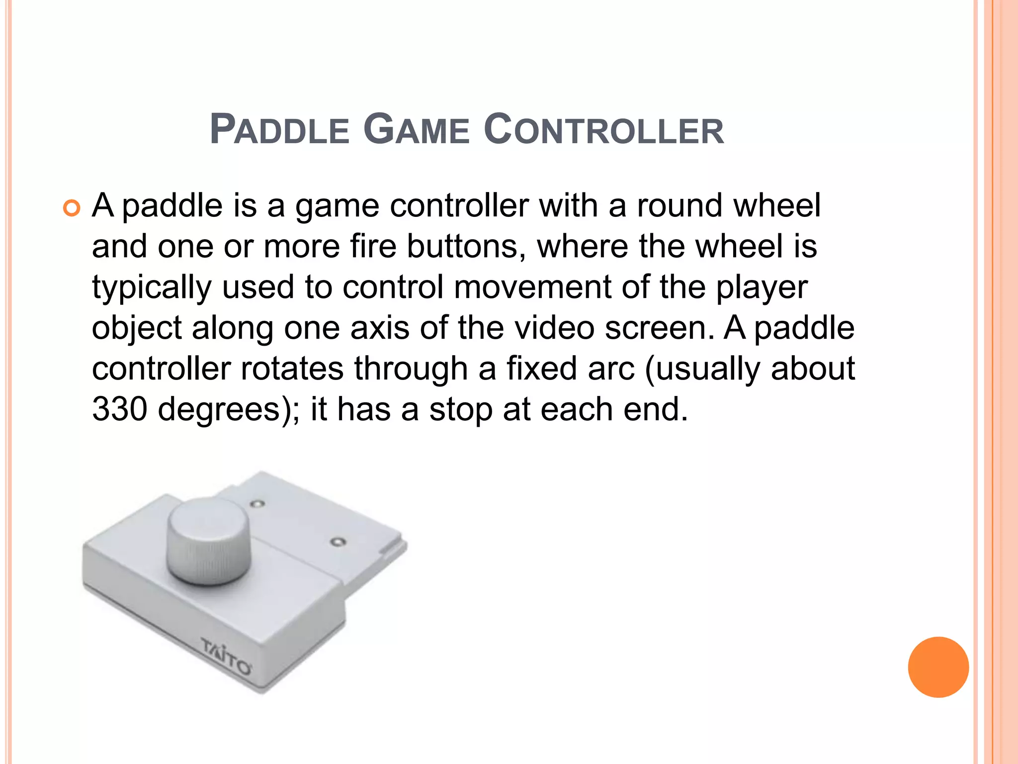PADDLE GAME CONTROLLER
   A paddle is a game controller with a round wheel
    and one or more fire buttons, where the wheel is
    typically used to control movement of the player
    object along one axis of the video screen. A paddle
    controller rotates through a fixed arc (usually about
    330 degrees); it has a stop at each end.
 
