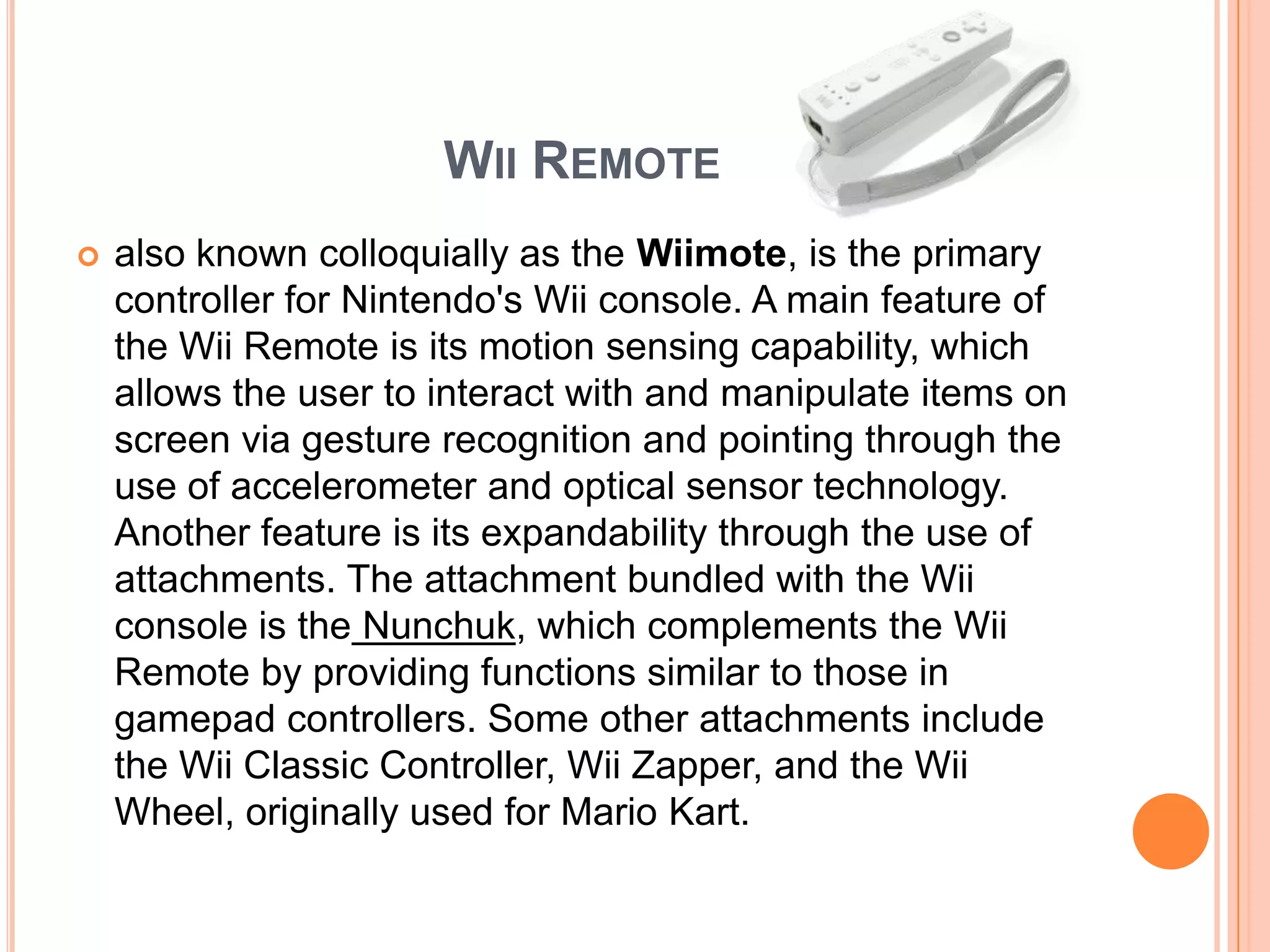 WII REMOTE
   also known colloquially as the Wiimote, is the primary
    controller for Nintendo's Wii console. A main feature of
    the Wii Remote is its motion sensing capability, which
    allows the user to interact with and manipulate items on
    screen via gesture recognition and pointing through the
    use of accelerometer and optical sensor technology.
    Another feature is its expandability through the use of
    attachments. The attachment bundled with the Wii
    console is the Nunchuk, which complements the Wii
    Remote by providing functions similar to those in
    gamepad controllers. Some other attachments include
    the Wii Classic Controller, Wii Zapper, and the Wii
    Wheel, originally used for Mario Kart.
 