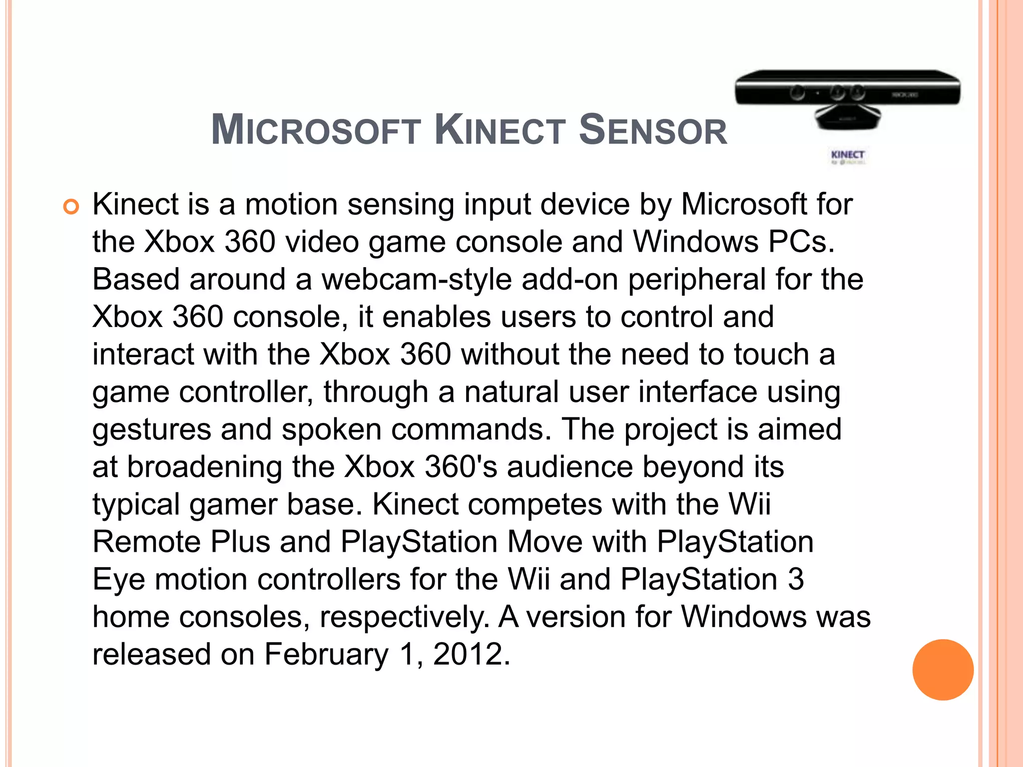 MICROSOFT KINECT SENSOR
   Kinect is a motion sensing input device by Microsoft for
    the Xbox 360 video game console and Windows PCs.
    Based around a webcam-style add-on peripheral for the
    Xbox 360 console, it enables users to control and
    interact with the Xbox 360 without the need to touch a
    game controller, through a natural user interface using
    gestures and spoken commands. The project is aimed
    at broadening the Xbox 360's audience beyond its
    typical gamer base. Kinect competes with the Wii
    Remote Plus and PlayStation Move with PlayStation
    Eye motion controllers for the Wii and PlayStation 3
    home consoles, respectively. A version for Windows was
    released on February 1, 2012.
 