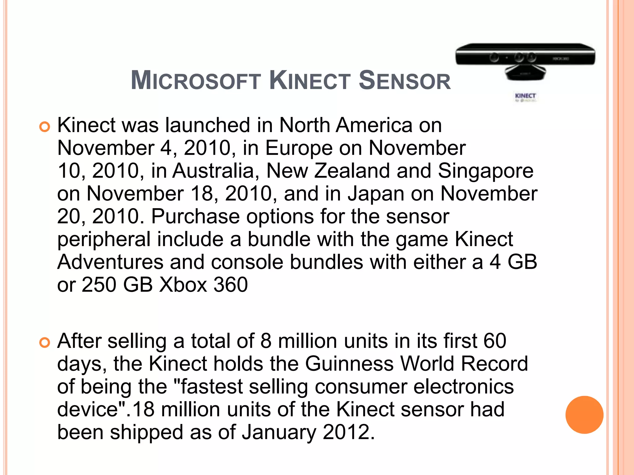 MICROSOFT KINECT SENSOR
   Kinect was launched in North America on
    November 4, 2010, in Europe on November
    10, 2010, in Australia, New Zealand and Singapore
    on November 18, 2010, and in Japan on November
    20, 2010. Purchase options for the sensor
    peripheral include a bundle with the game Kinect
    Adventures and console bundles with either a 4 GB
    or 250 GB Xbox 360

   After selling a total of 8 million units in its first 60
    days, the Kinect holds the Guinness World Record
    of being the "fastest selling consumer electronics
    device".18 million units of the Kinect sensor had
    been shipped as of January 2012.
 