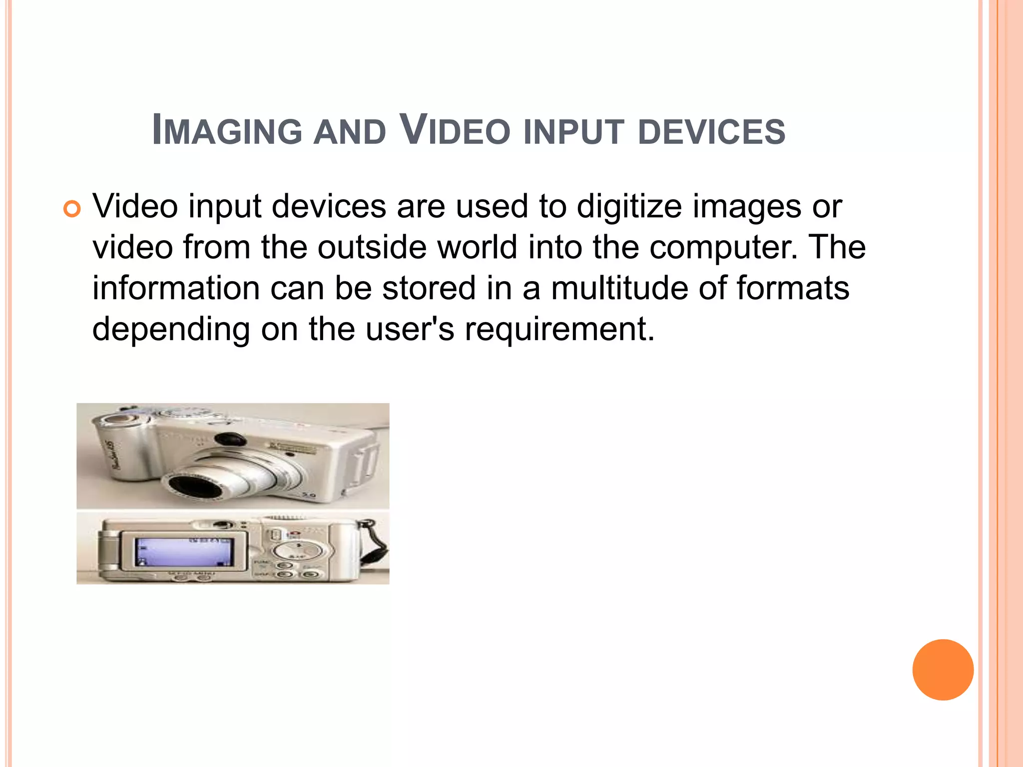 IMAGING AND VIDEO INPUT DEVICES
   Video input devices are used to digitize images or
    video from the outside world into the computer. The
    information can be stored in a multitude of formats
    depending on the user's requirement.
 