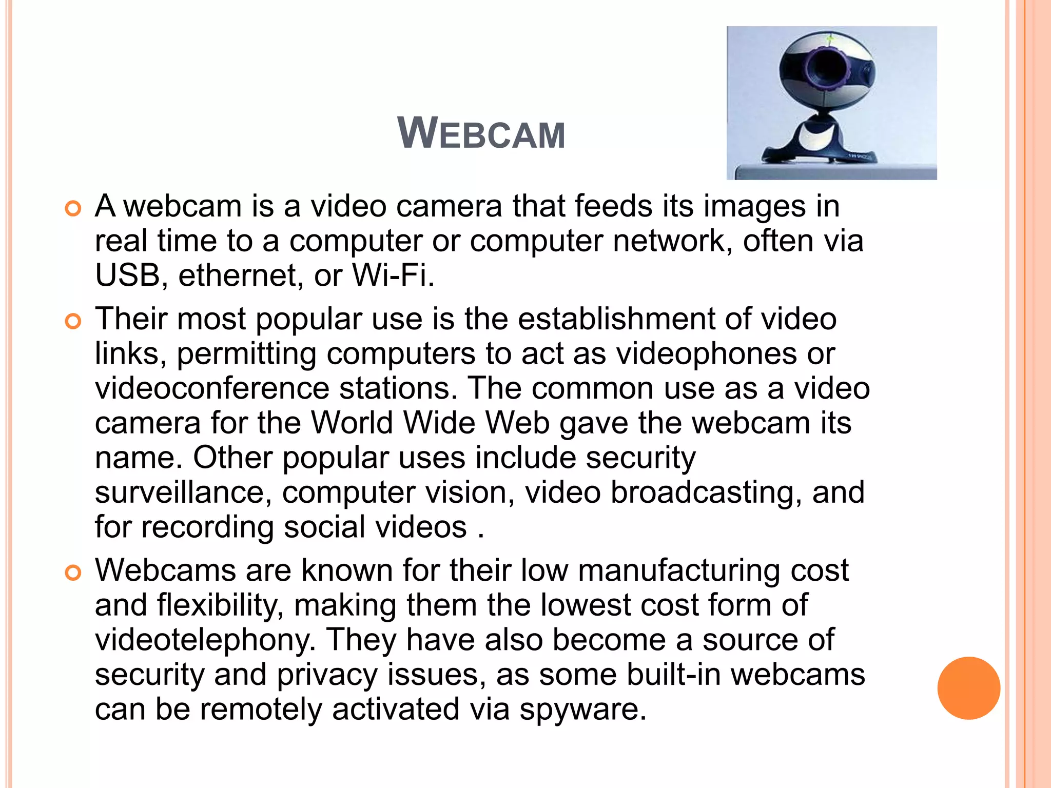 WEBCAM
   A webcam is a video camera that feeds its images in
    real time to a computer or computer network, often via
    USB, ethernet, or Wi-Fi.
   Their most popular use is the establishment of video
    links, permitting computers to act as videophones or
    videoconference stations. The common use as a video
    camera for the World Wide Web gave the webcam its
    name. Other popular uses include security
    surveillance, computer vision, video broadcasting, and
    for recording social videos .
   Webcams are known for their low manufacturing cost
    and flexibility, making them the lowest cost form of
    videotelephony. They have also become a source of
    security and privacy issues, as some built-in webcams
    can be remotely activated via spyware.
 