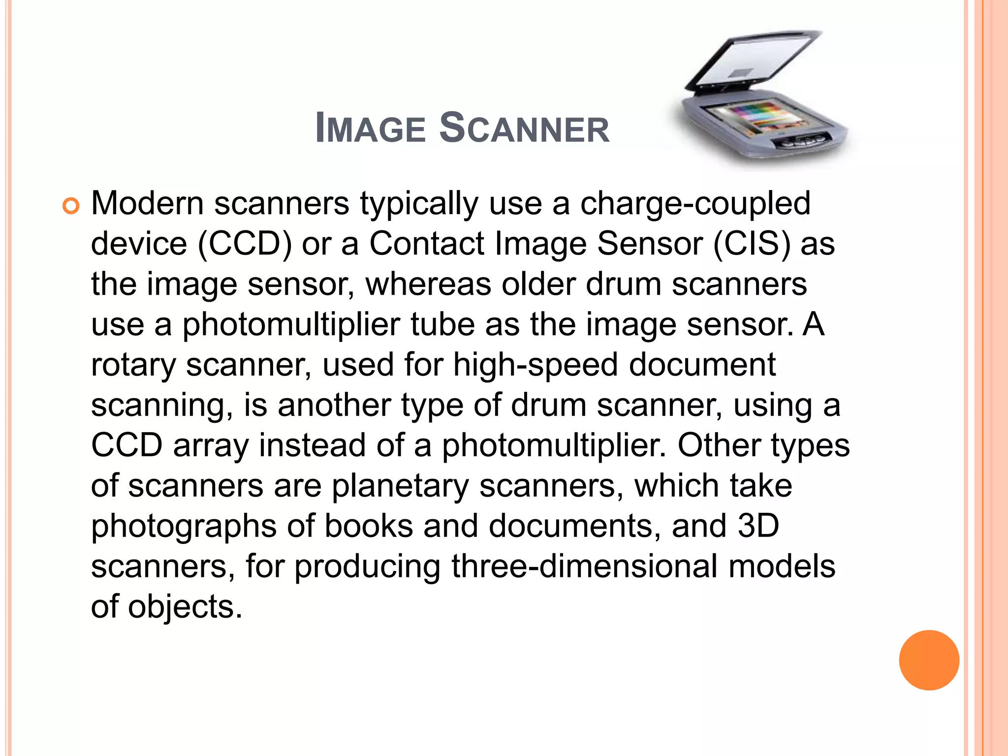 IMAGE SCANNER
   Modern scanners typically use a charge-coupled
    device (CCD) or a Contact Image Sensor (CIS) as
    the image sensor, whereas older drum scanners
    use a photomultiplier tube as the image sensor. A
    rotary scanner, used for high-speed document
    scanning, is another type of drum scanner, using a
    CCD array instead of a photomultiplier. Other types
    of scanners are planetary scanners, which take
    photographs of books and documents, and 3D
    scanners, for producing three-dimensional models
    of objects.
 