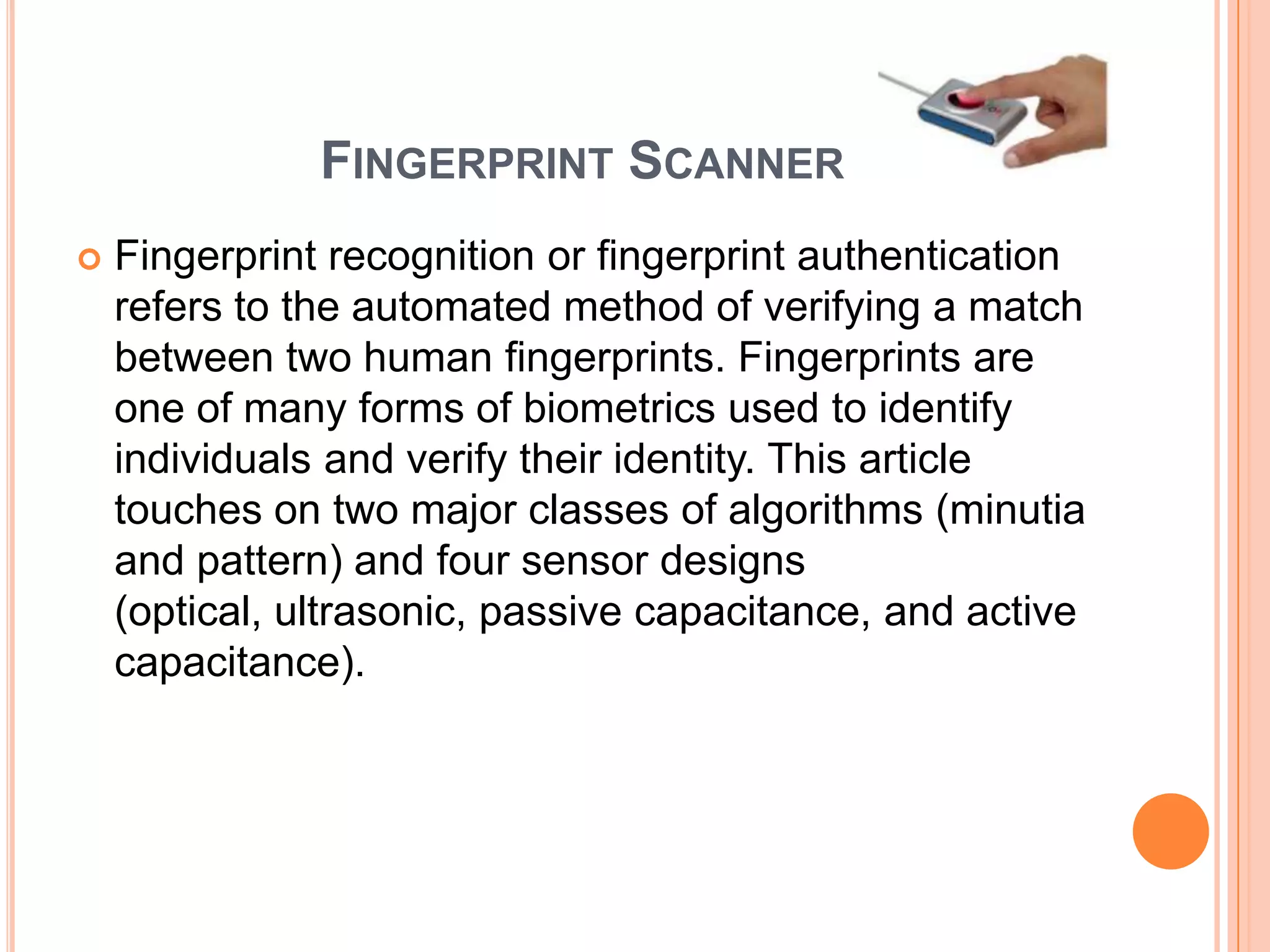 FINGERPRINT SCANNER
   Fingerprint recognition or fingerprint authentication
    refers to the automated method of verifying a match
    between two human fingerprints. Fingerprints are
    one of many forms of biometrics used to identify
    individuals and verify their identity. This article
    touches on two major classes of algorithms (minutia
    and pattern) and four sensor designs
    (optical, ultrasonic, passive capacitance, and active
    capacitance).
 